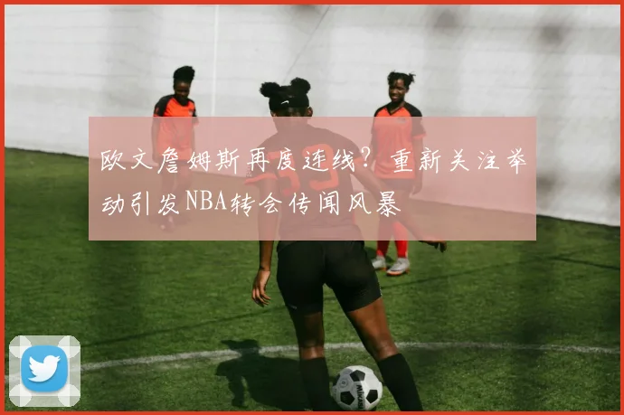 欧文詹姆斯再度连线?重新关注举动引发NBA转会传闻风暴