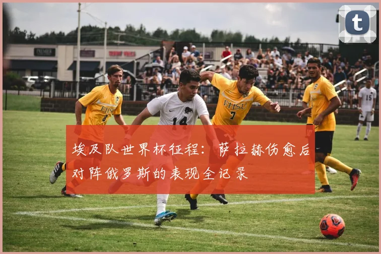 埃及队世界杯征程：萨拉赫伤愈后对阵俄罗斯的表现全记录