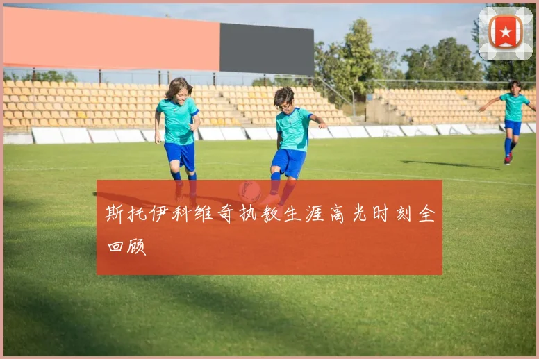 斯托伊科维奇执教生涯高光时刻全回顾