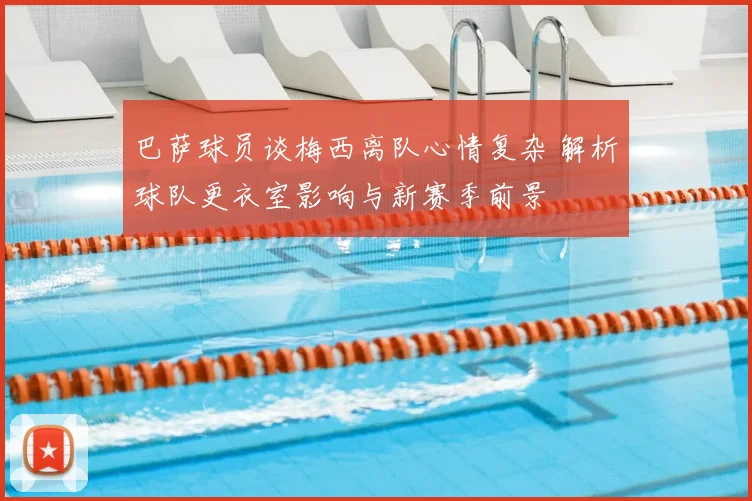巴萨球员谈梅西离队心情复杂 解析球队更衣室影响与新赛季前景