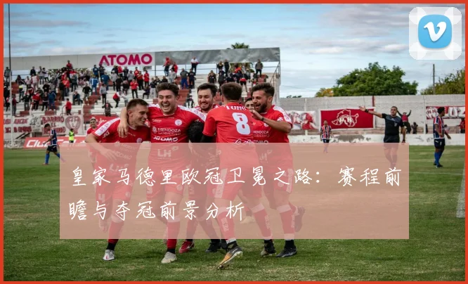 皇家马德里欧冠卫冕之路：赛程前瞻与夺冠前景分析