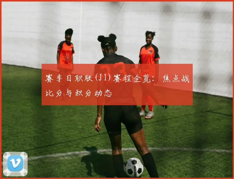 赛季日职联(J1)赛程全览:焦点战比分与积分动态