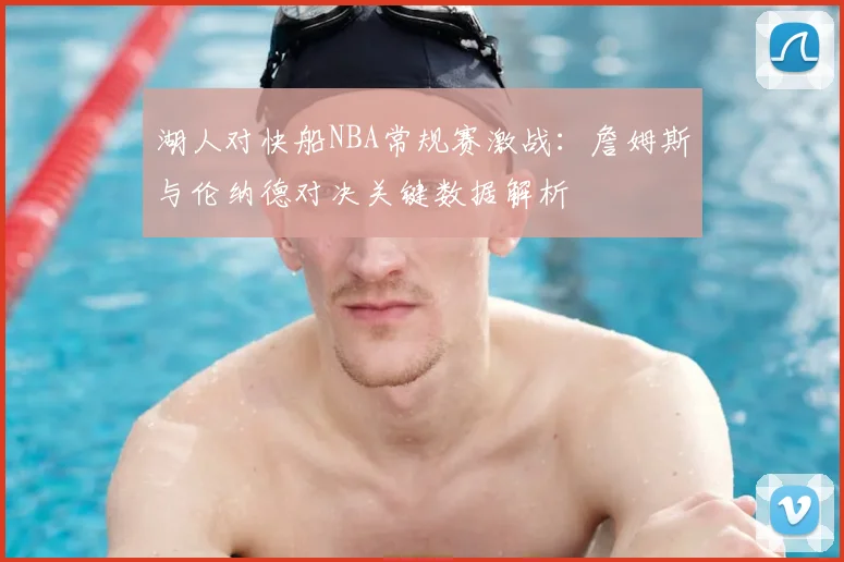 湖人对快船NBA常规赛激战：詹姆斯与伦纳德对决关键数据解析