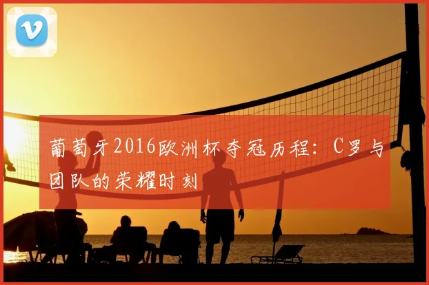 葡萄牙2016欧洲杯夺冠历程：C罗与团队的荣耀时刻