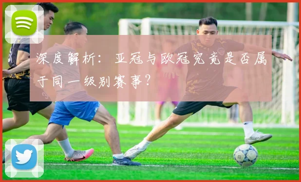 深度解析：亚冠与欧冠究竟是否属于同一级别赛事？