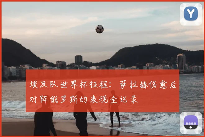 埃及队世界杯征程：萨拉赫伤愈后对阵俄罗斯的表现全记录