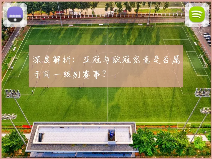 深度解析：亚冠与欧冠究竟是否属于同一级别赛事？