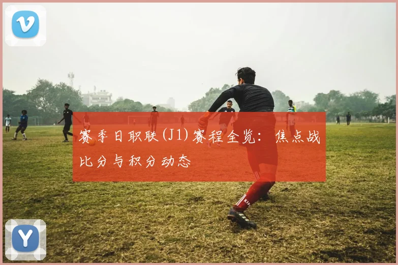 赛季日职联(J1)赛程全览：焦点战比分与积分动态