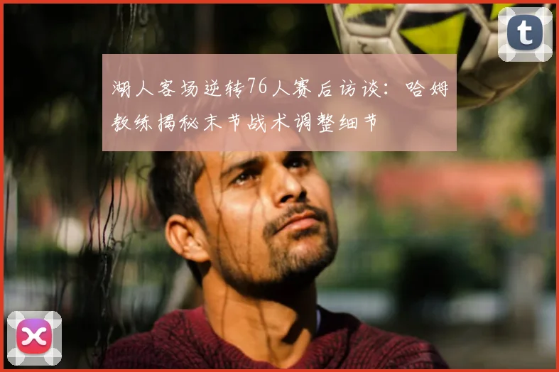 湖人客场逆转76人赛后访谈：哈姆教练揭秘末节战术调整细节