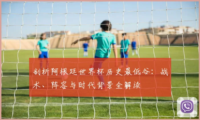 剖析阿根廷世界杯历史最低谷:战术、阵容与时代背景全解读