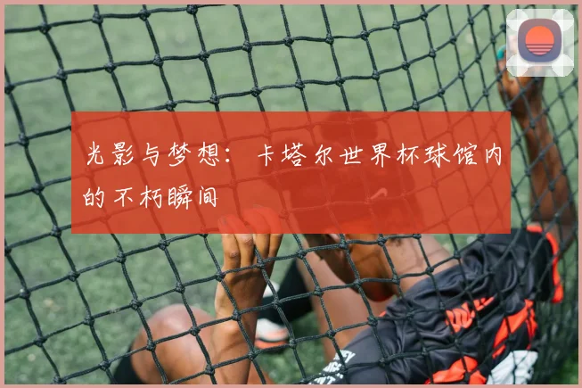 光影与梦想:卡塔尔世界杯球馆内的不朽瞬间