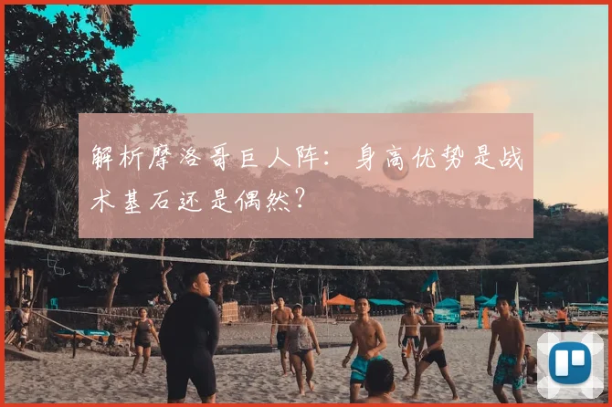 解析摩洛哥巨人阵：身高优势是战术基石还是偶然？