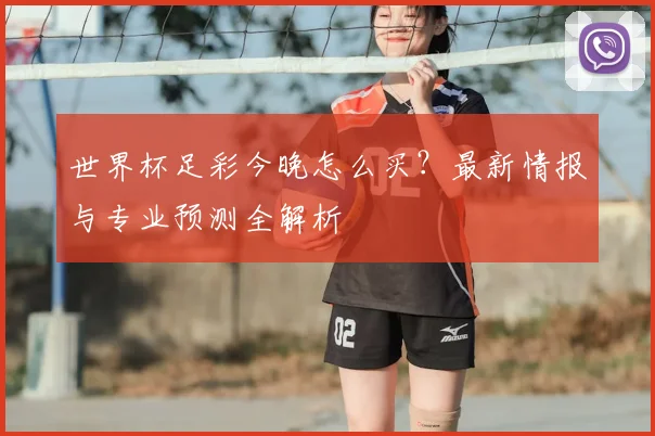世界杯足彩今晚怎么买?最新情报与专业预测全解析