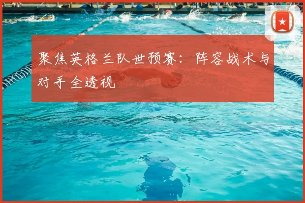 聚焦英格兰队世预赛：阵容战术与对手全透视