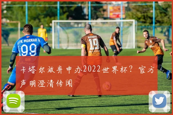 卡塔尔放弃申办2022世界杯?官方声明澄清传闻