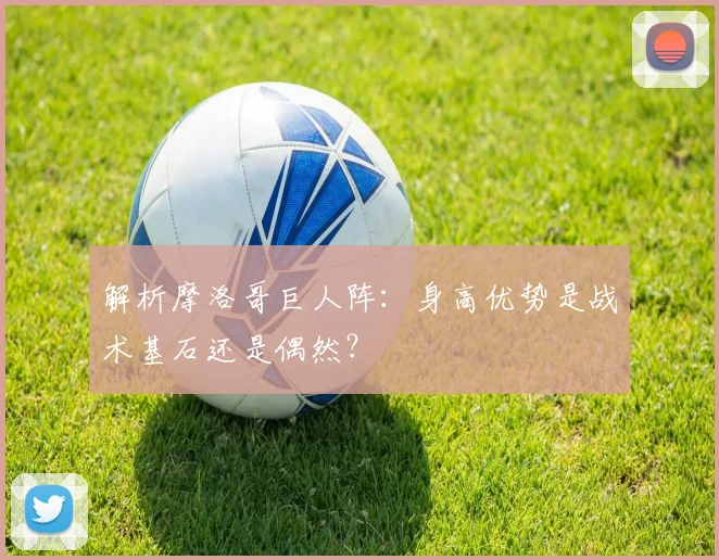 解析摩洛哥巨人阵：身高优势是战术基石还是偶然？