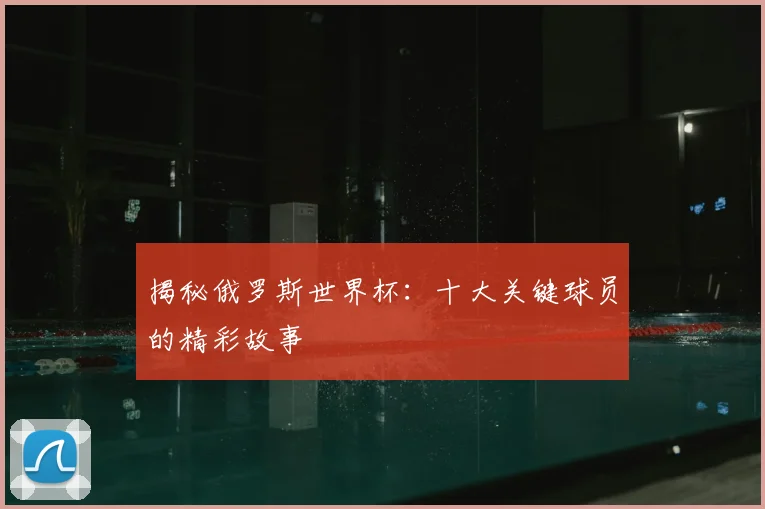 揭秘俄罗斯世界杯：十大关键球员的精彩故事