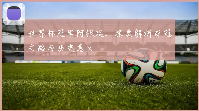 世界杯冠军阿根廷：深度解析夺冠之路与历史意义