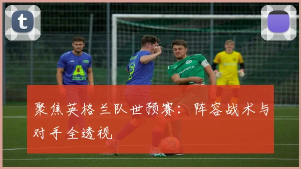 聚焦英格兰队世预赛：阵容战术与对手全透视