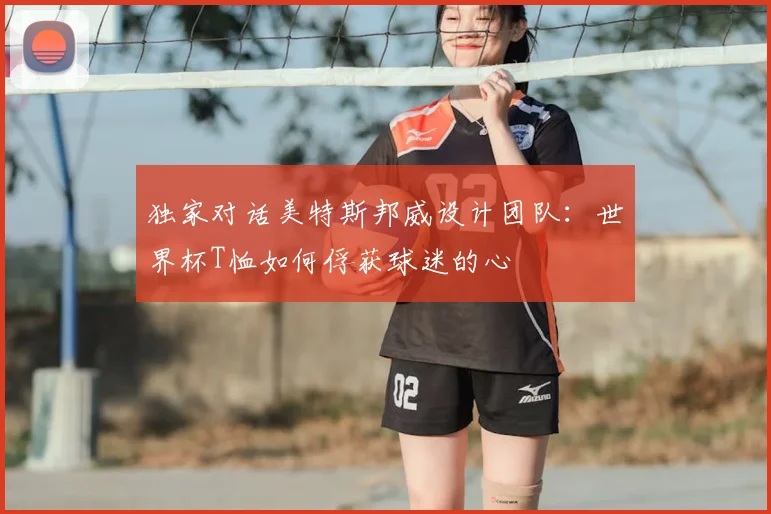 独家对话美特斯邦威设计团队：世界杯T恤如何俘获球迷的心
