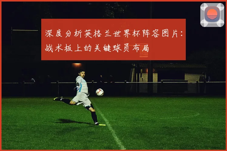 深度分析英格兰世界杯阵容图片:战术板上的关键球员布局