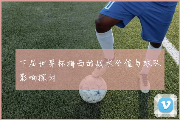 下届世界杯梅西的战术价值与球队影响探讨