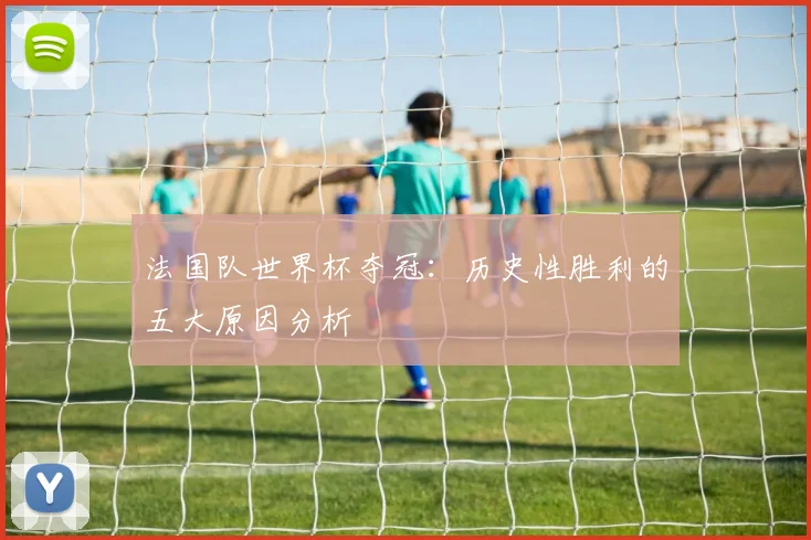 法国队世界杯夺冠：历史性胜利的五大原因分析