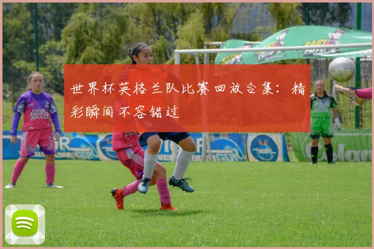 世界杯英格兰队比赛回放合集：精彩瞬间不容错过