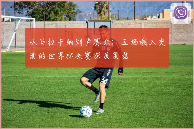 从马拉卡纳到卢赛尔：五场载入史册的世界杯决赛深度复盘