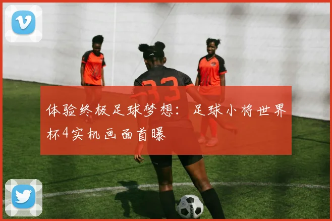 体验终极足球梦想：足球小将世界杯4实机画面首曝