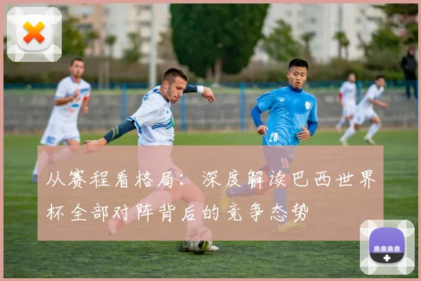 从赛程看格局：深度解读巴西世界杯全部对阵背后的竞争态势