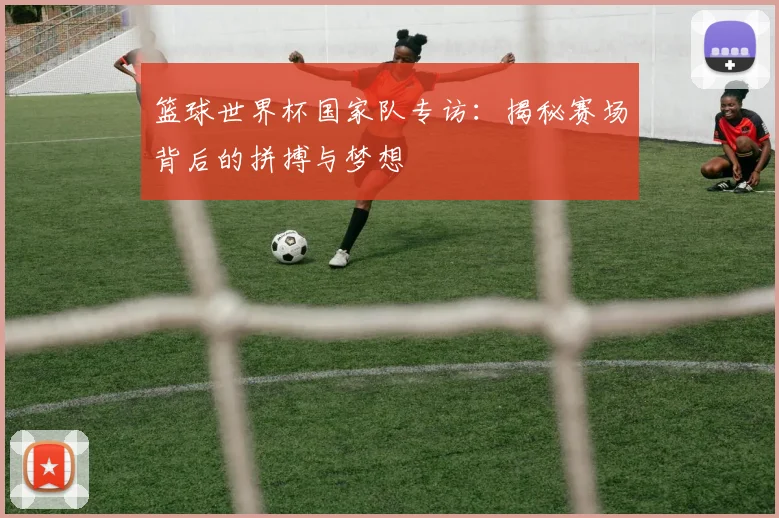 篮球世界杯国家队专访：揭秘赛场背后的拼搏与梦想