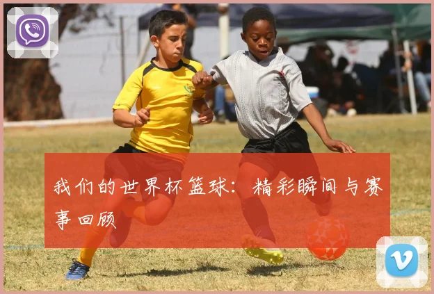 我们的世界杯篮球：精彩瞬间与赛事回顾