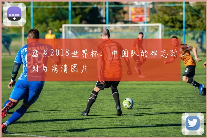 盘点2018世界杯：中国队的难忘时刻与高清图片