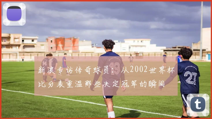 新浪专访传奇球员：从2002世界杯比分表重温那些决定冠军的瞬间
