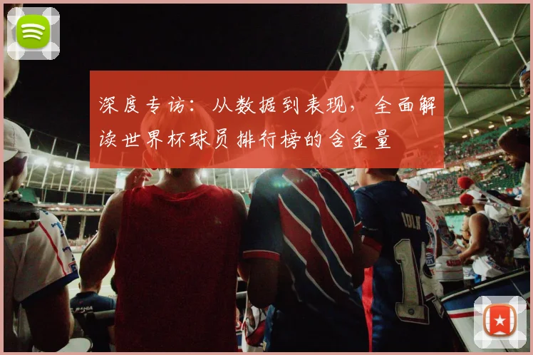深度专访：从数据到表现，全面解读世界杯球员排行榜的含金量