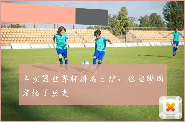 年女篮世界杯排名出炉，这些瞬间定格了历史